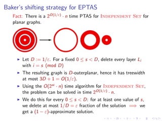 Baker’s shifting strategy for EPTAS
Fact: There is a 2O(1/ε) · n time PTAS for Independent Set for
planar graphs.

Let D := 1/ε. For a ﬁxed 0 ≤ s < D, delete every layer Li
with i = s (mod D)
The resulting graph is D-outerplanar, hence it has treewidth
at most 3D + 1 = O(1/ε).
Using the O(2w · n) time algorithm for Independent Set,
the problem can be solved in time 2O(1/ε) · n.
We do this for every 0 ≤ s < D: for at least one value of s,
we delete at most 1/D = ε fraction of the solution =⇒ we
get a (1 − ε)-approximate solution.

 
