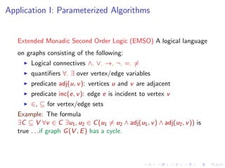 Application I: Parameterized Algorithms

Extended Monadic Second Order Logic (EMSO) A logical language
on graphs consisting of the following:
Logical connectives ∧, ∨, →, ¬, =, =
quantiﬁers ∀, ∃ over vertex/edge variables
predicate adj(u, v ): vertices u and v are adjacent
predicate inc(e, v ): edge e is incident to vertex v
∈, ⊆ for vertex/edge sets
Example: The formula
∃C ⊆ V ∀v ∈ C ∃u1 , u2 ∈ C (u1 = u2 ∧ adj(u1 , v ) ∧ adj(u2 , v )) is
true . . .if graph G (V , E ) has a cycle.

 
