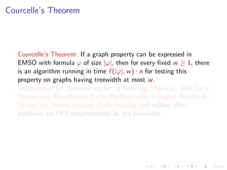 Courcelle’s Theorem

Courcelle’s Theorem: If a graph property can be expressed in
EMSO with formula ϕ of size |ϕ|, then for every ﬁxed w ≥ 1, there
is an algorithm running in time f (|ϕ|, w ) · n for testing this
property on graphs having treewidth at most w .
Independent Set, Dominating Set, q Coloring, Max Cut, Odd Cycle
Transversal, Hamiltonian Cycle, Partition into Triangles, Feedback
Vertex Set, Vertex Disjoint Cycle Packing and million other
problems are FPT parameterized by the treewidth.

 