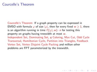 Courcelle’s Theorem

Courcelle’s Theorem: If a graph property can be expressed in
EMSO with formula ϕ of size |ϕ|, then for every ﬁxed w ≥ 1, there
is an algorithm running in time f (|ϕ|, w ) · n for testing this
property on graphs having treewidth at most w .
Independent Set, Dominating Set, q Coloring, Max Cut, Odd Cycle
Transversal, Hamiltonian Cycle, Partition into Triangles, Feedback
Vertex Set, Vertex Disjoint Cycle Packing and million other
problems are FPT parameterized by the treewidth.

 