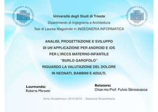 Anno Accademico: 2014-2015 - Sessione Straordinaria
Laureanda:
Roberta Marsetti
Relatore:
Chiar.mo Prof. Fulvio Sbroiavacca
ANALISI, PROGETTAZIONE E SVILUPPO
DI UN’APPLICAZIONE PER ANDROID E iOS
PER L’IRCCS MATERNO-INFANTILE
“BURLO GAROFOLO”
RIGUARDO LA VALUTAZIONE DEL DOLORE
IN NEONATI, BAMBINI E ADULTI.
Università degli Studi di Trieste
Dipartimento di Ingegneria e Architettura
Tesi di Laurea Magistrale in INGEGNERIA INFORMATICA
 
