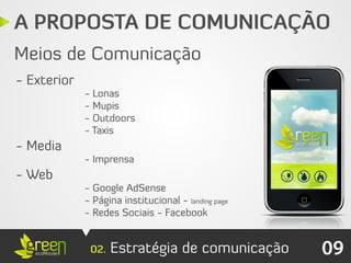 A PROPOSTA DE COMUNICAÇÃO
Meios de Comunicação
- Exterior
             - Lonas
             - Mupis
             - Outdoors
             - Taxis
- Media
             - Imprensa
- Web
             - Google AdSense
             - Página institucional - landing page
             - Redes Sociais - Facebook


              02.   Estratégia de comunicação        09
 