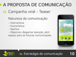 A PROPOSTA DE COMUNICAÇÃO
01.   Campanha viral - Teaser
      Natureza da comunicação
      - Interventiva
      - Humorística
      - Satírica
      - Objectivo: despertar atenção, abrir
      espaço para as futuras comunicações




               02.   Estratégia de comunicação   10
 