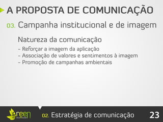 A PROPOSTA DE COMUNICAÇÃO
03.   Campanha institucional e de imagem
      Natureza da comunicação
      - Reforçar a imagem da aplicação
      - Associação de valores e sentimentos à imagem
      - Promoção de campanhas ambientais




               02.   Estratégia de comunicação         23
 