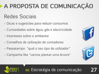 A PROPOSTA DE COMUNICAÇÃO
Redes Sociais
- Dicas e sugestões para reduzir consumos
- Curiosidades sobre água, gás e electricidade
- Interesses sobre o ambiente
- Conselhos de utilização de contadores
- Passatempo “qual o teu tipo de utilizador”
- Campanha like “vamos plantar uma árvore”



              02.   Estratégia de comunicação    27
 