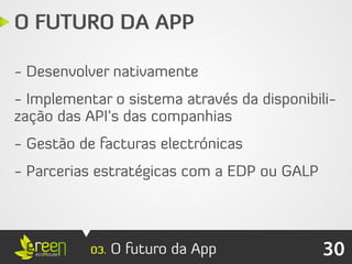 O FUTURO DA APP

- Desenvolver nativamente
- Implementar o sistema através da disponibili-
zação das API’s das companhias
- Gestão de facturas electrónicas
- Parcerias estratégicas com a EDP ou GALP




           03.   O futuro da App             30
 