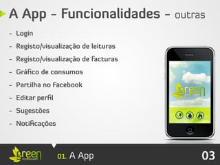 A App - Funcionalidades - outras
- Login
- Registo/visualização de leituras
- Registo/visualização de facturas
- Gráﬁco de consumos
- Partilha no Facebook
- Editar perﬁl
- Sugestões
- Notiﬁcações



                 01.   A App         03
 