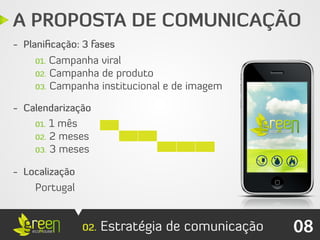 A PROPOSTA DE COMUNICAÇÃO
- Planiﬁcação: 3 fases
    01. Campanha viral
    02. Campanha de produto
    03. Campanha institucional e de imagem

- Calendarização
    01. 1 mês
    02. 2 meses
    03. 3 meses


- Localização
    Portugal


                02.   Estratégia de comunicação   08
 