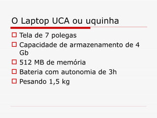 O Laptop UCA ou uquinha Tela de 7 polegas Capacidade de armazenamento de 4 Gb 512 MB de memória Bateria com autonomia de 3h Pesando 1,5 kg 