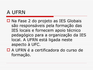A UFRN Na Fase 2 do projeto as IES Globais são responsáveis pela formação das IES locais e fornecem apoio técnico pedagógico para a organização da IES local. A UFRN está ligada neste aspecto à UFC. A UFRN é a certificadora do curso de formação. 