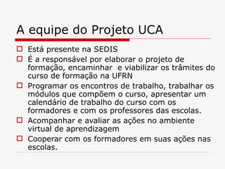 A equipe do Projeto UCA Está presente na SEDIS É a responsável por elaborar o projeto de formação, encaminhar  e viabilizar os trâmites do curso de formação na UFRN Programar os encontros de trabalho, trabalhar os módulos que compõem o curso, apresentar um calendário de trabalho do curso com os formadores e com os professores das escolas. Acompanhar e avaliar as ações no ambiente virtual de aprendizagem Cooperar com os formadores em suas ações nas escolas. 