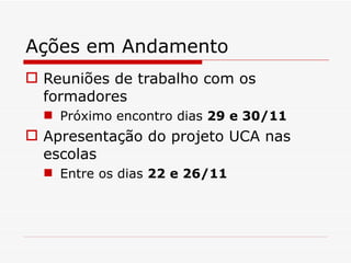 Ações em Andamento Reuniões de trabalho com os formadores Próximo encontro dias  29 e 30/11 Apresentação do projeto UCA nas escolas Entre os dias  22 e 26/11 