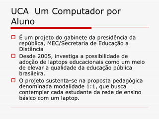 UCA  Um Computador por Aluno É um projeto do gabinete da presidência da república, MEC/Secretaria de Educação a Distância Desde 2005, investiga a possibilidade de adoção de laptops educacionais como um meio de elevar a qualidade da educação pública brasileira.  O projeto sustenta-se na proposta pedagógica denominada modalidade 1:1, que busca contemplar cada estudante da rede de ensino básico com um laptop.  
