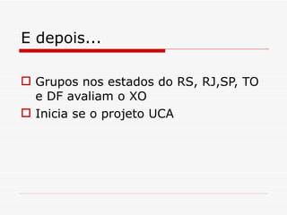 E depois... Grupos nos estados do RS, RJ,SP, TO e DF avaliam o XO Inicia se o projeto UCA 