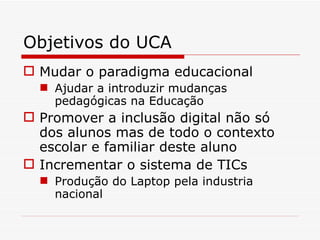 Objetivos do UCA Mudar o paradigma educacional Ajudar a introduzir mudanças pedagógicas na Educação Promover a inclusão digital não só dos alunos mas de todo o contexto escolar e familiar deste aluno Incrementar o sistema de TICs Produção do Laptop pela industria nacional 
