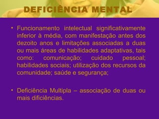 DEFICIÊNCIA MENTAL Funcionamento intelectual significativamente inferior à média, com manifestação antes dos dezoito anos e limitações associadas a duas ou mais áreas de habilidades adaptativas, tais como: comunicação; cuidado pessoal; habilidades sociais; utilização dos recursos da comunidade; saúde e segurança;  Deficiência Multipla – associação de duas ou mais dificiências.  
