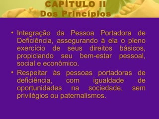 CAPÍTULO II Dos Princípios Integração da Pessoa Portadora de Deficiência, assegurando à ela o pleno exercício de seus direitos básicos, propiciando seu bem-estar pessoal, social e econômico. Respeitar às pessoas portadoras de deficiência, com igualdade de oportunidades na sociedade, sem privilégios ou paternalismos.  