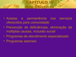 CAPÍTULO IV Dos Objetivos Acesso e permanência nos serviços oferecidos para comunidade Prevenção de deficiências, eliminação de múltiplas causas, inclusão social Programas de atendimento especializado Programas setoriais 