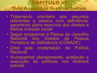 CAPÍTULO VI Dos Aspectos Institucionais Tratamento prioritário aos assuntos referentes à pessoa com deficiência, garantindo pleno exercício dos direitos e efetiva inclusão social Seguir programas e Planos do conselho Nacional dos Direitos da Pessoa Portadora de Deficiência (CONADE)  Zelar pela implantação da Política Nacional Acompanhar planejamento, avaliação e execução da políticas nos diversos setores 