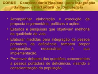CORDE – Coordenadoria Nacional para Integração da Pessoa  Portadora  de  Deficiência  Acompanhar elaboração e execução de proposta orçamentária, políticas e ações. Estudos e pesquisas que objetivam melhoria de qualidade de vida. Elaborar medidas para integração da pessoa portadora de deficiência, também propor adequações necessárias à sua implementação. Promover debates das questões concernentes a pessoa portadora de deficiência, visando a conscientização da população. 