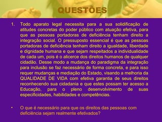 QUESTÕES Todo aparato legal necessita para a sua solidificação de atitudes concretas do poder público com atuação efetiva, para que as pessoas portadoras de deficiência tenham direito a integração social. O pressuposto essencial é que as pessoas portadoras de deficiência tenham direito a igualdade, liberdade e dignidade humana e que sejam respeitados a individualidade de cada um, pois é o alicerce dos direitos humanos de qualquer cidadão. Desse modo a mudança do paradigma da integração para inclusão se faz necessário de forma concreta, e para isso requer mudanças e mediação do Estado, visando a melhoria da QUALIDADE DE VIDA com efetiva garantia de seus direitos reconhecendo sua cidadania e que estes possam ter acesso a Educação, para o pleno desenvolvimento de suas especificidades, habilidades e competências. O que é necessário para que os direitos das pessoas com deficiência sejam realmente efetivados? 