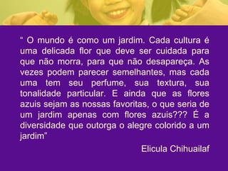 “  O mundo é como um jardim. Cada cultura é uma delicada flor que deve ser cuidada para que não morra, para que não desapareça. As vezes podem parecer semelhantes, mas cada uma tem seu perfume, sua textura, sua tonalidade particular. E ainda que as flores azuis sejam as nossas favoritas, o que seria de um jardim apenas com flores azuis??? É a diversidade que outorga o alegre colorido a um jardim” Elicula Chihuailaf 