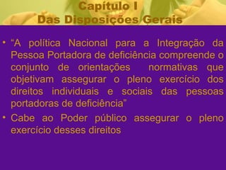 Capítulo I  Das Disposições Gerais “ A política Nacional para a Integração da Pessoa Portadora de deficiência compreende o conjunto de orientações  normativas que objetivam assegurar o pleno exercício dos direitos individuais e sociais das pessoas portadoras de deficiência”  Cabe ao Poder público assegurar o pleno exercício desses direitos 