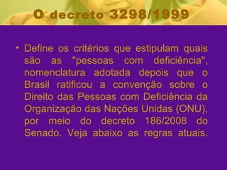 O  decreto  3298/1999 Define os critérios que estipulam quais são as "pessoas com deficiência", nomenclatura adotada depois que o Brasil ratificou a convenção sobre o Direito das Pessoas com Deficiência da Organização das Nações Unidas (ONU), por meio do decreto 186/2008 do Senado. Veja abaixo as regras atuais. 