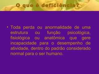 O que é deficiência?    Toda perda ou anormalidade de uma estrutura ou função psicológica, fisiológica ou anatômica que gere incapacidade para o desempenho de atividade, dentro do padrão considerado normal para o ser humano. 