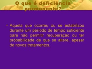 O que é deficiência permanente? Aquela que ocorreu ou se estabilizou durante um período de tempo suficiente para não permitir recuperação ou ter probabilidade de que se altere, apesar de novos tratamentos. 
