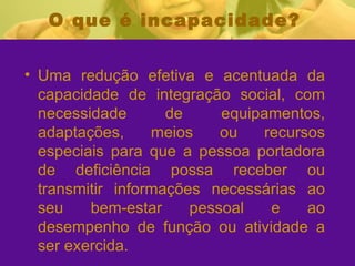 O que é incapacidade? Uma redução efetiva e acentuada da capacidade de integração social, com necessidade de equipamentos, adaptações, meios ou recursos especiais para que a pessoa portadora de deficiência possa receber ou transmitir informações necessárias ao seu bem-estar pessoal e ao desempenho de função ou atividade a ser exercida. 