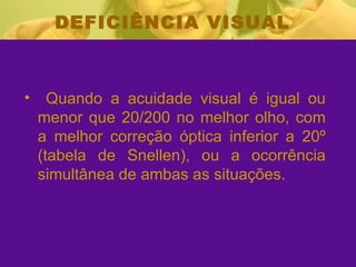 DEFICIÊNCIA VISUAL Quando a acuidade visual é igual ou menor que 20/200 no melhor olho, com a melhor correção óptica inferior a 20º (tabela de Snellen), ou a ocorrência simultânea de ambas as situações.  