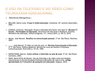 O uso da Televisão e do Vídeo como Tecnologia Educacional Referências Bibliográficas :  BELLONI, Maria Luiza. O que é mídia-educação. Campinas, SP: autores associados, 2001. CHAGAS, Catarina. Educação: O que a televisão tem haver com isso? In: Revista Tv  Escola – Tecnologias na Educação. Secretaria de educação à distância. Brasília: Ministério da educação, Editora Araguaia, nº1, março/abril, p. 28-33, 2010.Moran, José Manuel. Desafios na comunicação pessoal. 3ª ed. São Paulo, Paulinas, 2007. ____, José Manuel. O vídeo na sala de aula. In: Revista Comunicação e Educação, nº 2. São Paulo, Editora Moderna. Revista do curso de Gestão e Processos Comunicaconais /ECA/USP, p. 27-35, 1995. NAPOLITANO, Marcos. Como utilizar a televisão na sala de aula. 5ª ed. São Paulo: Contexto, 2003.SILVA, Maria Klirle de Morais. Uso da televisão e do vídeo como tecnologias educacionais na Escola Estadual Professora Benedita de castro lima. Artigo apresentado no V encontro de pesquisa em educação. Alagoas, 2010. 