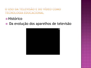 O uso da Televisão e do Vídeo como Tecnologia EducacionalHistóricoDa evolução dos aparelhos de televisão 