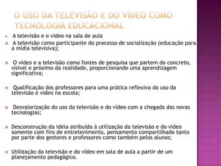 O uso da Televisão e do Vídeo como Tecnologia EducacionalA televisão e o vídeo na sala de aula  A televisão como participante do processo de socialização (educação para a mídia televisiva); O vídeo e a televisão como fontes de pesquisa que partem do concreto, visível e próximo da realidade, proporcionando uma aprendizagem significativa; Qualificação dos professores para uma prática reflexiva do uso da televisão e vídeo na escola;  Desvalorização do uso da televisão e do vídeo com a chegada das novas tecnologias;Desconstrução da idéia atribuída à utilização da televisão e do vídeo somente com fins de entretenimento, pensamento compartilhado tanto por parte dos gestores e professores como também pelos alunos;Utilização da televisão e do vídeo em sala de aula a partir de um planejamento pedagógico. 
