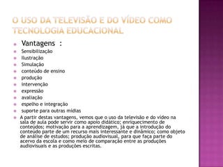 O uso da Televisão e do Vídeo como Tecnologia EducacionalVantagens  :SensibilizaçãoIlustraçãoSimulaçãoconteúdo de ensinoproduçãointervençãoexpressãoavaliaçãoespelho e integração suporte para outras mídiasA partir destas vantagens, vemos que o uso da televisão e do vídeo na sala de aula pode servir como apoio didático; enriquecimento de conteúdos; motivação para a aprendizagem, já que a introdução do conteúdo parte de um recurso mais interessante e dinâmico; como objeto de análise de estudos; produção audiovisual, para que faça parte do acervo da escola e como meio de comparação entre as produções audiovisuais e as produções escritas.    