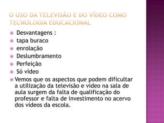 O uso da Televisão e do Vídeo como Tecnologia EducacionalDesvantagens : tapa buracoenrolaçãoDeslumbramentoPerfeiçãoSó vídeoVemos que os aspectos que podem dificultar a utilização da televisão e vídeo na sala de aula surgem da falta de qualificação do professor e falta de investimento no acervo dos vídeos da escola. 
