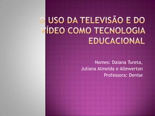 O uso da Televisão e do Vídeo como Tecnologia Educacional Nomes: Daiana Tureta,   Juliana Almeida e Allewerton Professora: Denise 