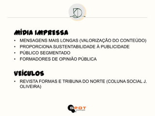 MÍDIA IMPRESSA
•   MENSAGENS MAIS LONGAS (VALORIZAÇÃO DO CONTEÚDO)
•   PROPORCIONA SUSTENTABILIDADE À PUBLICIDADE
•   PÚBLICO SEGMENTADO
•   FORMADORES DE OPINIÃO PÚBLICA


VEÍCULOS
• REVISTA FORMAS E TRIBUNA DO NORTE (COLUNA SOCIAL J.
  OLIVEIRA)
 