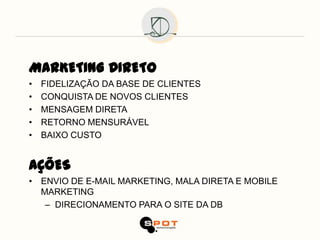 MARKETING DIRETO
•   FIDELIZAÇÃO DA BASE DE CLIENTES
•   CONQUISTA DE NOVOS CLIENTES
•   MENSAGEM DIRETA
•   RETORNO MENSURÁVEL
•   BAIXO CUSTO


AÇÕES
• ENVIO DE E-MAIL MARKETING, MALA DIRETA E MOBILE
  MARKETING
   – DIRECIONAMENTO PARA O SITE DA DB
 