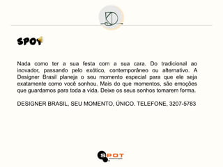 SPOT

Nada como ter a sua festa com a sua cara. Do tradicional ao
inovador, passando pelo exótico, contemporâneo ou alternativo. A
Designer Brasil planeja o seu momento especial para que ele seja
exatamente como você sonhou. Mais do que momentos, são emoções
que guardamos para toda a vida. Deixe os seus sonhos tomarem forma.

DESIGNER BRASIL, SEU MOMENTO, ÚNICO. TELEFONE, 3207-5783
 