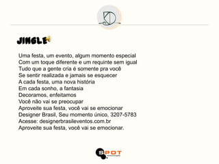 JINGLE
Uma festa, um evento, algum momento especial
Com um toque diferente e um requinte sem igual
Tudo que a gente cria é somente pra você
Se sentir realizada e jamais se esquecer
A cada festa, uma nova história
Em cada sonho, a fantasia
Decoramos, enfeitamos
Você não vai se preocupar
Aproveite sua festa, você vai se emocionar
Designer Brasil, Seu momento único, 3207-5783
Acesse: designerbrasileventos.com.br
Aproveite sua festa, você vai se emocionar.
 
