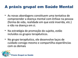 A práxis grupal em Saúde Mental 
• As novas abordagens constituem uma tentativa de 
compreender a doença mental com ênfase na pessoa 
(forma de vida, realidade em que está inserida, etc.) 
e não na doença em si. 
• Na estratégia de promoção do sujeito, estão 
incluídos os grupos terapêuticos. 
• No grupo terapêutico, ele desenvolve laços de 
cuidado consigo mesmo e compartilha experiências 
com os demais 
Práxis Grupal na Saúde 
 
