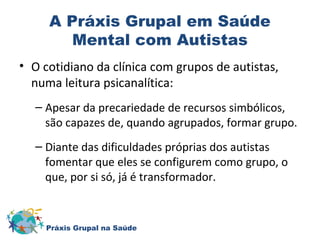 A Práxis Grupal em Saúde 
Mental com Autistas 
• O cotidiano da clínica com grupos de autistas, 
numa leitura psicanalítica: 
– Apesar da precariedade de recursos simbólicos, 
são capazes de, quando agrupados, formar grupo. 
– Diante das dificuldades próprias dos autistas 
fomentar que eles se configurem como grupo, o 
que, por si só, já é transformador. 
Práxis Grupal na Saúde 
 
