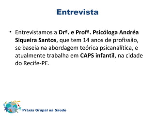 Entrevista 
• Entrevistamos a Drª. e Profª. Psicóloga Andréa 
Siqueira Santos, que tem 14 anos de profissão, 
se baseia na abordagem teórica psicanalítica, e 
atualmente trabalha em CAPS infantil, na cidade 
do Recife-PE. 
Práxis Grupal na Saúde 
 