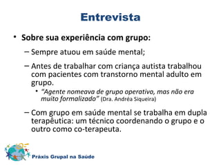 Entrevista 
• Sobre sua experiência com grupo: 
– Sempre atuou em saúde mental; 
– Antes de trabalhar com criança autista trabalhou 
com pacientes com transtorno mental adulto em 
grupo. 
• “Agente nomeava de grupo operativo, mas não era 
muito formalizado” (Dra. Andréa Siqueira) 
– Com grupo em saúde mental se trabalha em dupla 
terapêutica: um técnico coordenando o grupo e o 
outro como co-terapeuta. 
Práxis Grupal na Saúde 
 