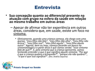 Entrevista 
• Sua concepção quanto ao diferencial presente na 
atuação com grupo na esfera da saúde em relação 
ao mesmo trabalho em outras áreas 
– Apesar de afirmar não ter experiência em outras 
áreas, considera que, em saúde, existe um foco no 
sintoma. 
• Efetivamente, quando uma criança começa, ela chega com uma 
queixa: “meu filho não fala”, “meu filho não olha”, “meu filho não 
brinca”, “meu filho isso”, “meu filho aquilo”, “meu filho aquilo 
outro”. Agente, bem ou mau, começa focando um pouco na 
sintomatologia e a partir disso é que vamos vendo: “esse sintoma 
fala de quê?”. E, pelo sintoma que a criança apresenta, vamos 
tentando entender o que é que significa aquele sintoma: “Por que 
é que a criança quebra o brinquedo?”, “porque ela não quebra?”, 
“o que é que isso significa?”. (Dra. Andrea Siqueira) 
Práxis Grupal na Saúde 
 