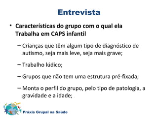 Entrevista 
• Características do grupo com o qual ela 
Trabalha em CAPS infantil 
– Crianças que têm algum tipo de diagnóstico de 
autismo, seja mais leve, seja mais grave; 
– Trabalho lúdico; 
– Grupos que não tem uma estrutura pré-fixada; 
– Monta o perfil do grupo, pelo tipo de patologia, a 
gravidade e a idade; 
Práxis Grupal na Saúde 
 