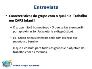 Entrevista 
• Características do grupo com o qual ela Trabalha 
em CAPS infantil 
– O grupo não é homogêneo - O que se faz é um perfil 
por aproximação (Faixa etária e diagnóstico). 
– Ex.: Grupo de musicoterapia onde com crianças que 
suportam o barulho. 
– O que é comum para todos os grupos é o objetivo do 
trabalho com os mesmos. 
Práxis Grupal na Saúde 
 