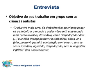 Entrevista 
• Objetivo do seu trabalho em grupo com as 
crianças autistas 
– “O objetivo mais geral da simbolização; da criança poder 
vir a simbolizar o mundo e poder não sentir esse mundo 
mais como invasivo, destrutivo, como despedaçador dele. 
[...] que essa criança possa vir a simbolizar, possa vir a 
falar, possa vir permitir a interação com o outro sem se 
sentir invadido, agredido, despedaçado, sem se angustiar 
e gritar.” (Dra. Andréa Siqueira) 
Práxis Grupal na Saúde 
 